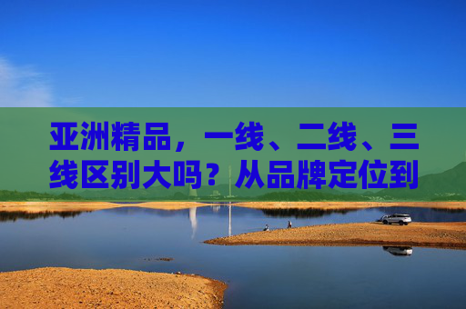 亚洲精品，一线、二线、三线区别大吗？从品牌定位到消费体验的深度解析