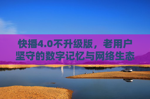 快播4.0不升级版，老用户坚守的数字记忆与网络生态的回响