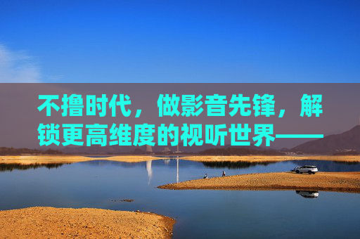 不撸时代，做影音先锋，解锁更高维度的视听世界——从刷屏到深度沉浸的视听革命