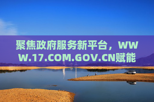 聚焦政府服务新平台，WWW.17.COM.GOV.CN赋能民生与政务高效协同