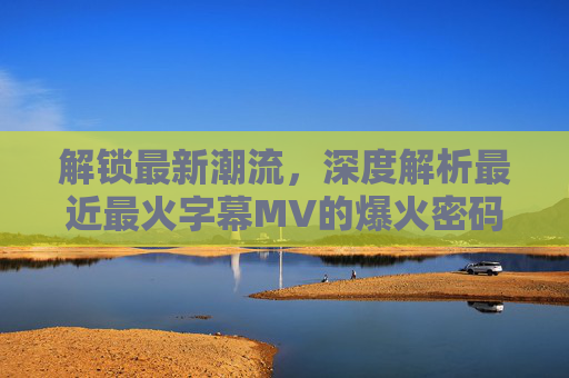 解锁最新潮流，深度解析最近最火字幕MV的爆火密码与观看指南