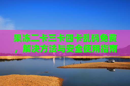 果冻二卡三卡四卡乱码免费，解决方法与安全使用指南