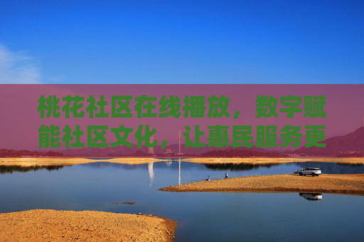 桃花社区在线播放，数字赋能社区文化，让惠民服务更接地气