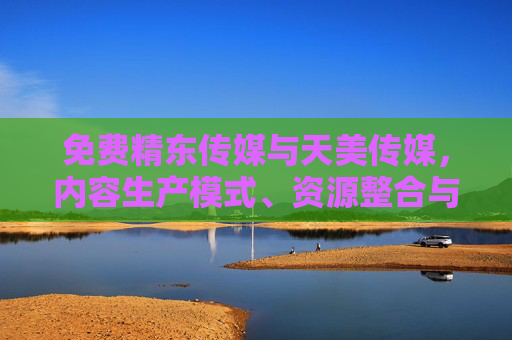 免费精东传媒与天美传媒，内容生产模式、资源整合与用户口碑的全方位对比