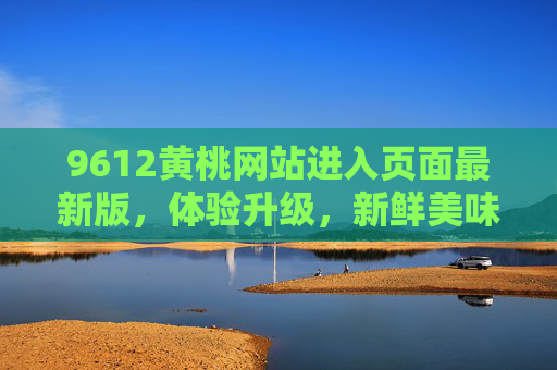 9612黄桃网站进入页面最新版，体验升级，新鲜美味触手可及