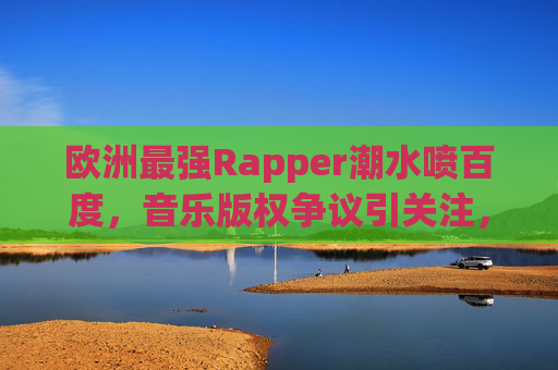 欧洲最强Rapper潮水喷百度，音乐版权争议引关注，本土创作与平台责任成焦点