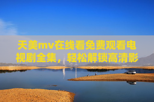 天美mv在线看免费观看电视剧全集，轻松解锁高清影视资源，尽享精彩剧情盛宴