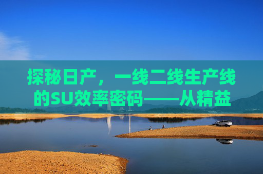探秘日产，一线二线生产线的SU效率密码——从精益制造到品质升级的深度解析