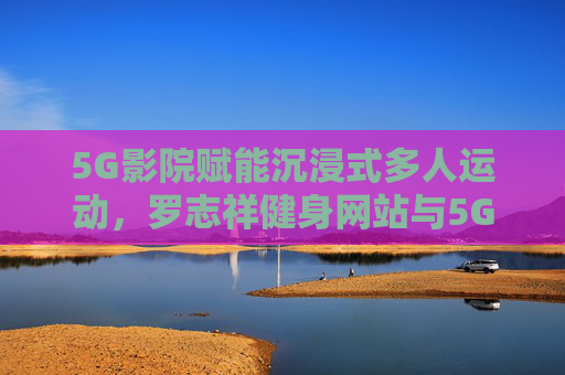 5G影院赋能沉浸式多人运动，罗志祥健身网站与5G技术的创新融合