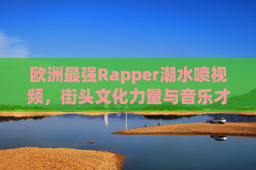 欧洲最强Rapper潮水喷视频，街头文化力量与音乐才华的震撼碰撞
