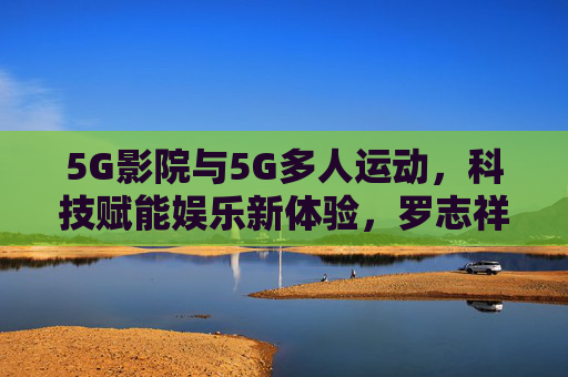 5G影院与5G多人运动，科技赋能娱乐新体验，罗志祥网站如何引领数字娱乐潮流？