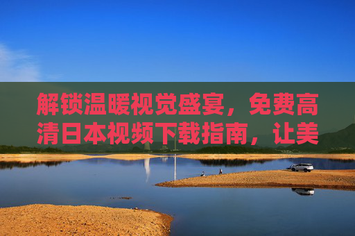 解锁温暖视觉盛宴，免费高清日本视频下载指南，让美好不因时间而缺席