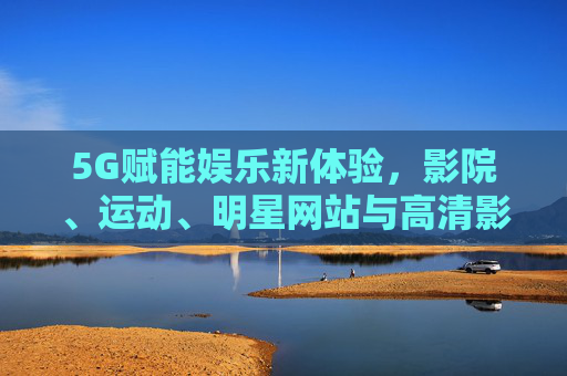 5G赋能娱乐新体验，影院、运动、明星网站与高清影视的科技融合