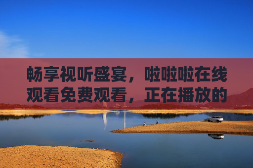 畅享视听盛宴，啦啦啦在线观看免费观看，正在播放的精彩内容即刻解锁！