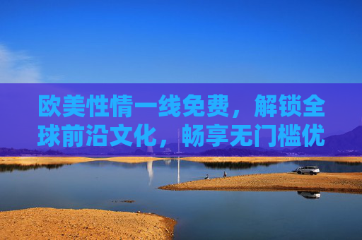 欧美性情一线免费，解锁全球前沿文化，畅享无门槛优质体验