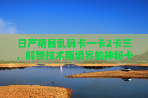日产精品乱码卡一卡2卡三，解锁技术新境界的神秘卡组详解