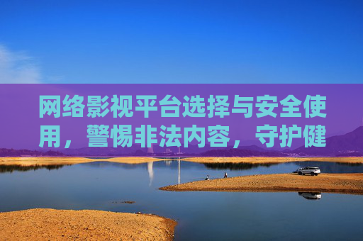网络影视平台选择与安全使用，警惕非法内容，守护健康上网环境