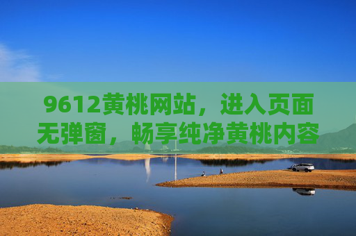 9612黄桃网站，进入页面无弹窗，畅享纯净黄桃内容体验