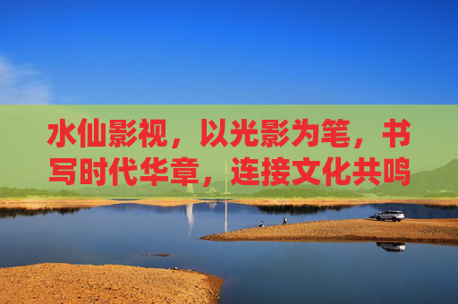 水仙影视，以光影为笔，书写时代华章，连接文化共鸣