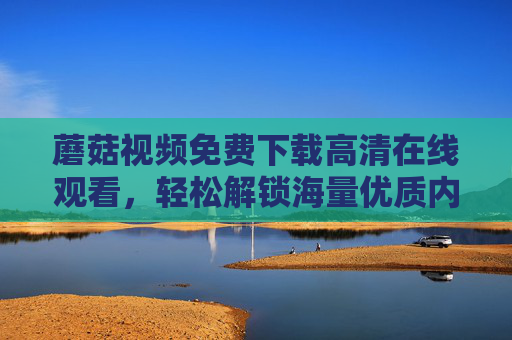 蘑菇视频免费下载高清在线观看，轻松解锁海量优质内容，高清画质畅享视听盛宴