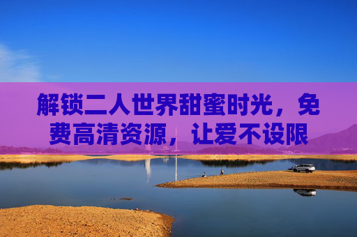 解锁二人世界甜蜜时光，免费高清资源，让爱不设限
