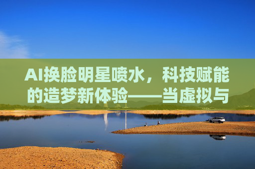 AI换脸明星喷水，科技赋能的造梦新体验——当虚拟与现实的边界被重新定义