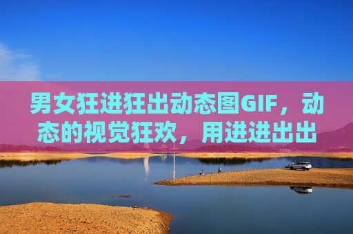 男女狂进狂出动态图GIF，动态的视觉狂欢，用进进出出玩转网络情绪