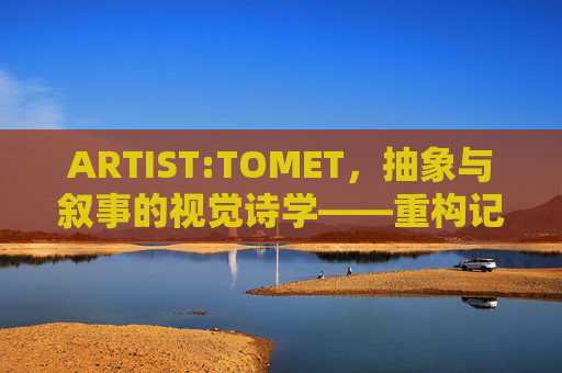 ARTIST:TOMET，抽象与叙事的视觉诗学——重构记忆与现实的当代艺术实践