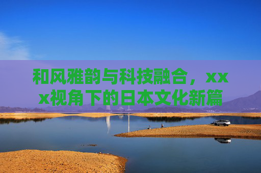 和风雅韵与科技融合，xxx视角下的日本文化新篇