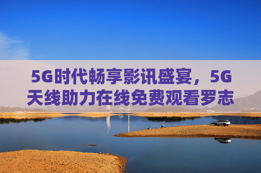 5G时代畅享影讯盛宴，5G天线助力在线免费观看罗志祥精彩内容