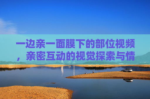 一边亲一面膜下的部位视频，亲密互动的视觉探索与情感共鸣
