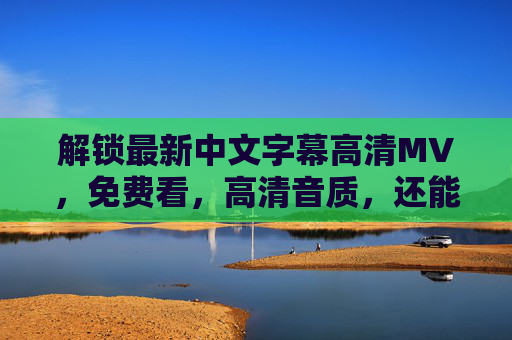 解锁最新中文字幕高清MV，免费看，高清音质，还能随时保存？