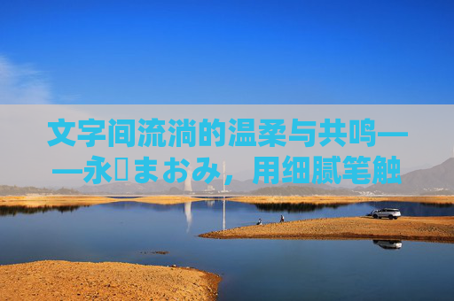 文字间流淌的温柔与共鸣——永沢まおみ，用细腻笔触描绘生活温度的创作者