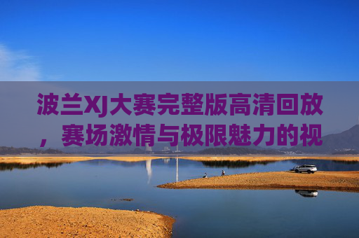 波兰XJ大赛完整版高清回放，赛场激情与极限魅力的视觉盛宴