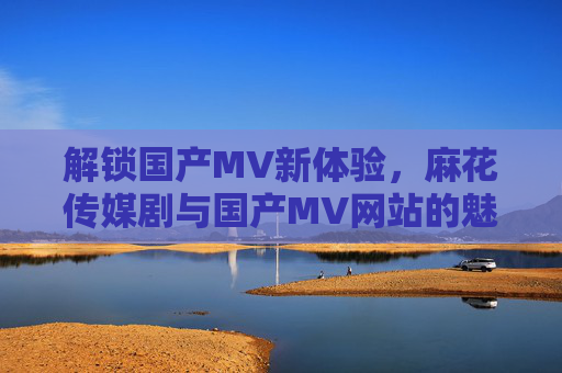 解锁国产MV新体验，麻花传媒剧与国产MV网站的魅力探索