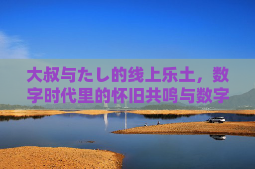 大叔与たし的线上乐土，数字时代里的怀旧共鸣与数字传承