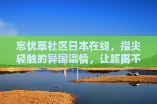 忘忧草社区日本在线，指尖轻触的异国温情，让距离不再遥远