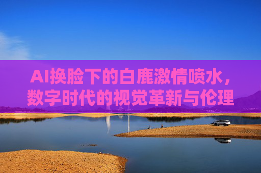 AI换脸下的白鹿激情喷水，数字时代的视觉革新与伦理迷雾