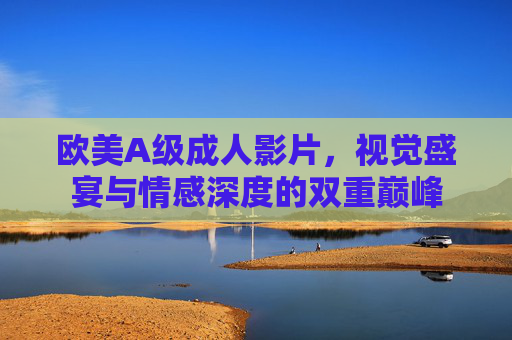 欧美A级成人影片，视觉盛宴与情感深度的双重巅峰