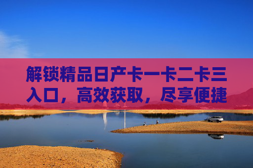 解锁精品日产卡一卡二卡三入口，高效获取，尽享便捷体验