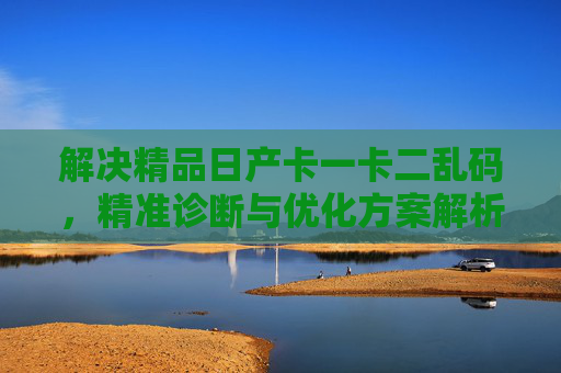 解决精品日产卡一卡二乱码，精准诊断与优化方案解析