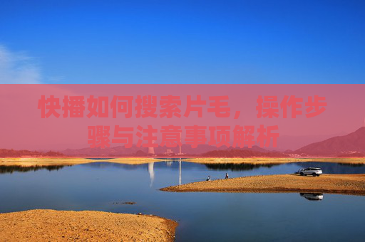 快播如何搜索片毛，操作步骤与注意事项解析