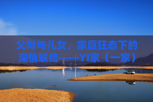 父母与儿女，家庭狂态下的深情联结——YI家（一家）的温暖叙事