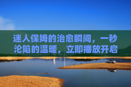 迷人保姆的治愈瞬间，一秒沦陷的温暖，立即播放开启心动之旅