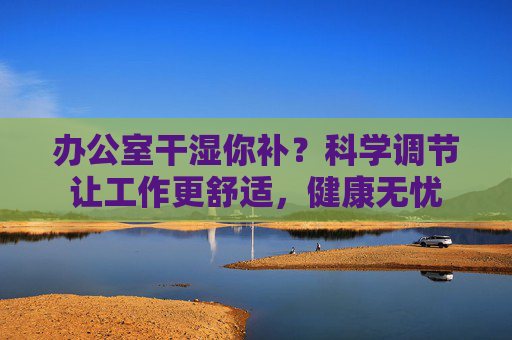 办公室干湿你补？科学调节让工作更舒适，健康无忧