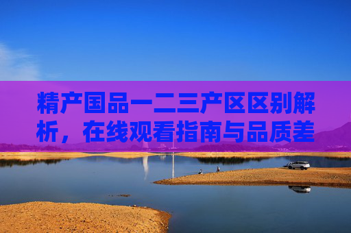 精产国品一二三产区区别解析，在线观看指南与品质差异详解