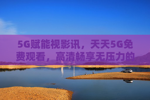 5G赋能视影讯，天天5G免费观看，高清畅享无压力的观影新体验