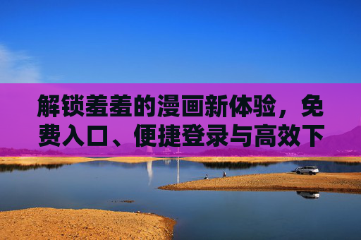 解锁羞羞的漫画新体验，免费入口、便捷登录与高效下载指南