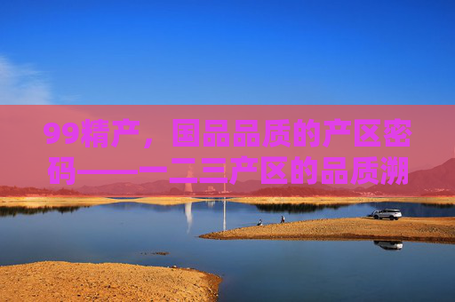 99精产，国品品质的产区密码——一二三产区的品质溯源与价值传承