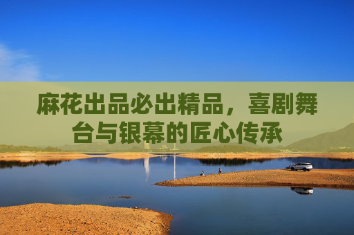 麻花出品必出精品，喜剧舞台与银幕的匠心传承